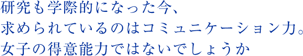 研究も学際的になった今、求められているのはコミュニケーション力。女子の得意能力ではないでしょうか